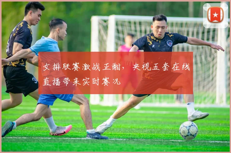 女排联赛激战正酣,央视五套在线直播带来实时赛况