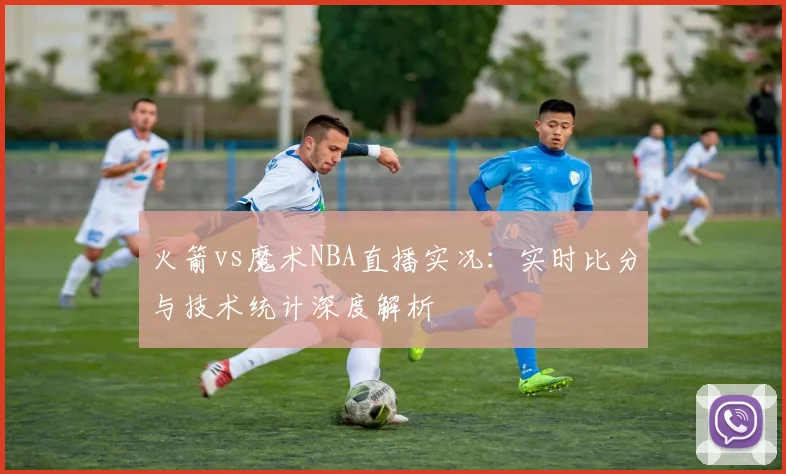 火箭vs魔术NBA直播实况:实时比分与技术统计深度解析