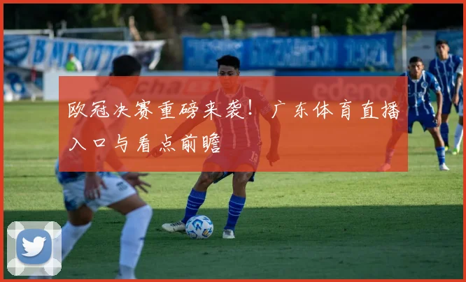欧冠决赛重磅来袭！广东体育直播入口与看点前瞻