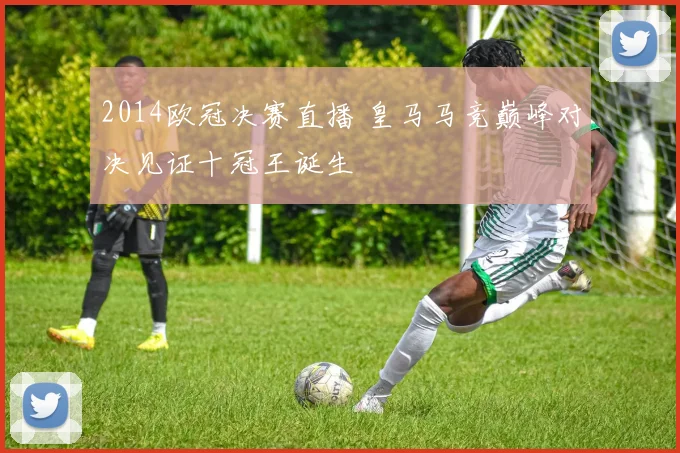 2014欧冠决赛直播 皇马马竞巅峰对决见证十冠王诞生